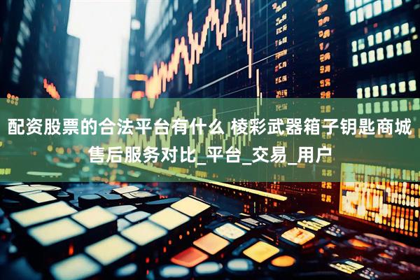 配资股票的合法平台有什么 棱彩武器箱子钥匙商城售后服务对比_平台_交易_用户