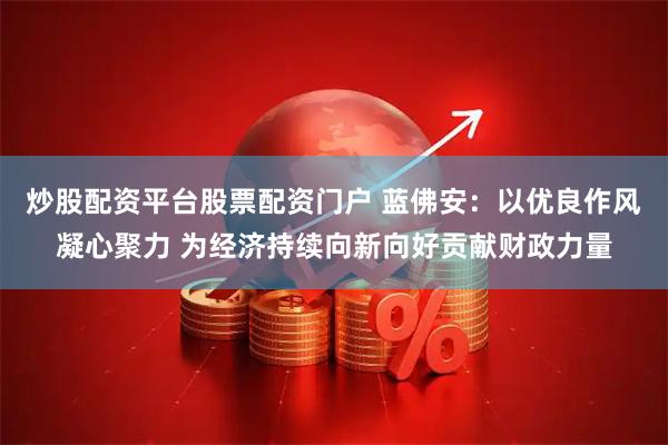炒股配资平台股票配资门户 蓝佛安：以优良作风凝心聚力 为经济持续向新向好贡献财政力量