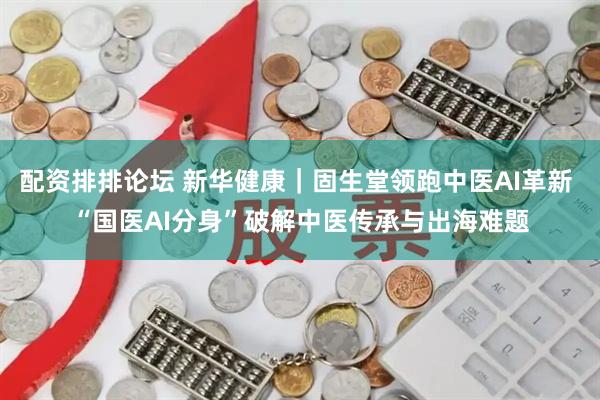 配资排排论坛 新华健康｜固生堂领跑中医AI革新 “国医AI分身”破解中医传承与出海难题