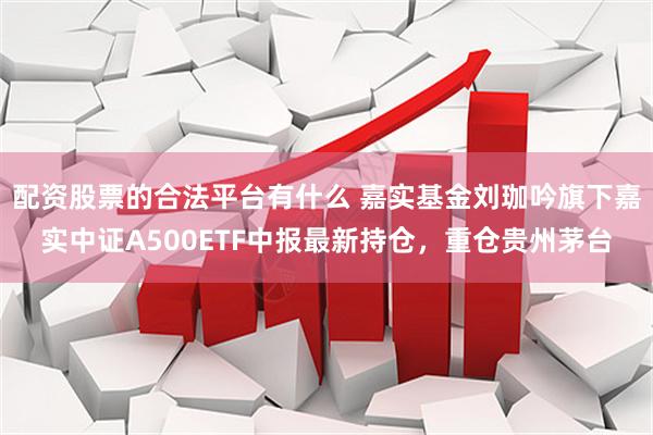 配资股票的合法平台有什么 嘉实基金刘珈吟旗下嘉实中证A500ETF中报最新持仓，重仓贵州茅台