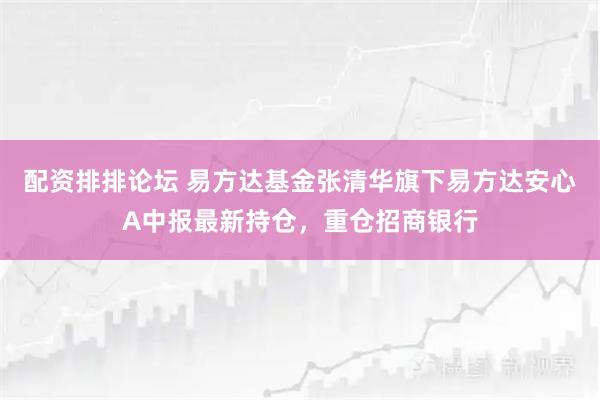 配资排排论坛 易方达基金张清华旗下易方达安心A中报最新持仓，重仓招商银行