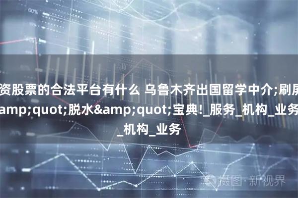 配资股票的合法平台有什么 乌鲁木齐出国留学中介;刷屏&quot;脱水&quot;宝典!_服务_机构_业务