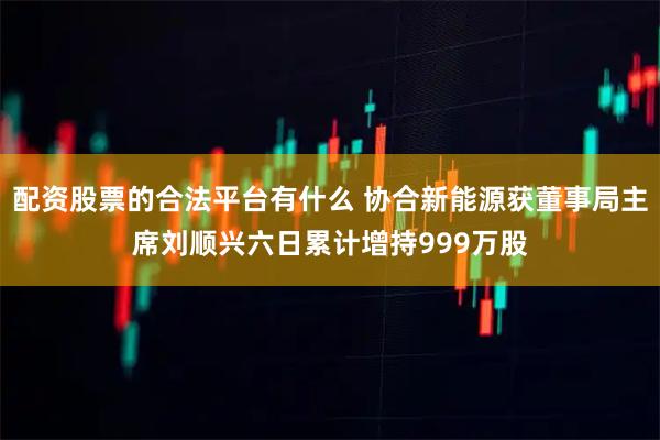 配资股票的合法平台有什么 协合新能源获董事局主席刘顺兴六日累计增持999万股