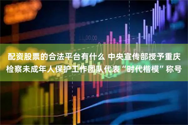 配资股票的合法平台有什么 中央宣传部授予重庆检察未成年人保护工作团队代表“时代楷模”称号
