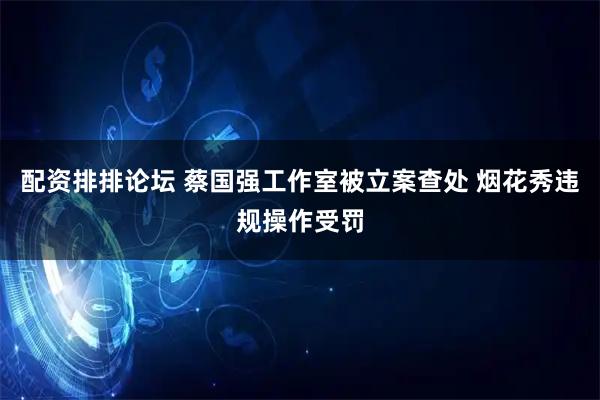 配资排排论坛 蔡国强工作室被立案查处 烟花秀违规操作受罚