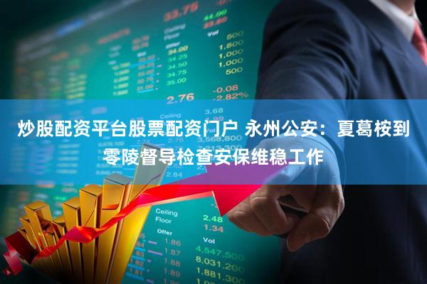 炒股配资平台股票配资门户 永州公安：夏葛桉到零陵督导检查安保维稳工作