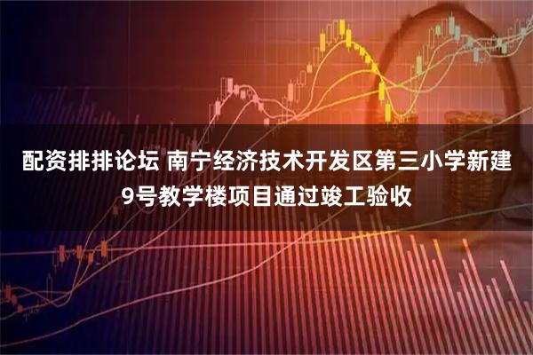 配资排排论坛 南宁经济技术开发区第三小学新建9号教学楼项目通过竣工验收
