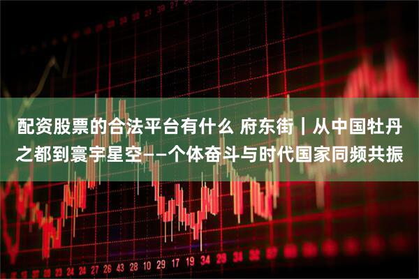 配资股票的合法平台有什么 府东街｜从中国牡丹之都到寰宇星空——个体奋斗与时代国家同频共振