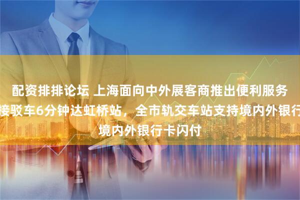 配资排排论坛 上海面向中外展客商推出便利服务：免费接驳车6分钟达虹桥站，全市轨交车站支持境内外银行卡闪付