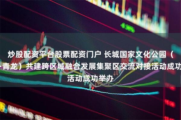 炒股配资平台股票配资门户 长城国家文化公园（迁安·青龙）共建跨区域融合发展集聚区交流对接活动成功举办