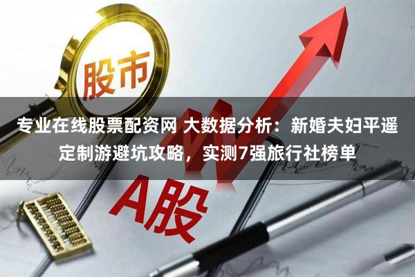 专业在线股票配资网 大数据分析：新婚夫妇平遥定制游避坑攻略，实测7强旅行社榜单