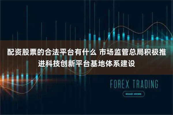 配资股票的合法平台有什么 市场监管总局积极推进科技创新平台基地体系建设