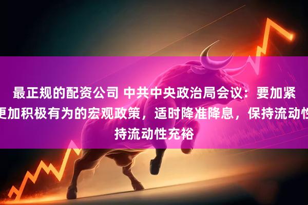 最正规的配资公司 中共中央政治局会议：要加紧实施更加积极有为的宏观政策，适时降准降息，保持流动性充裕