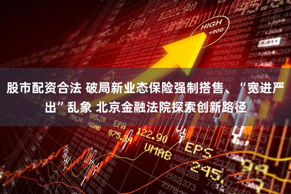 股市配资合法 破局新业态保险强制搭售、“宽进严出”乱象 北京金融法院探索创新路径