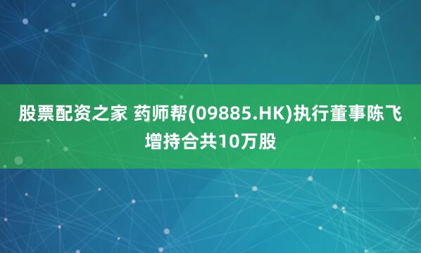 股票配资之家 药师帮(09885.HK)执行董事陈飞增持合共10万股