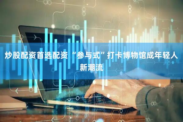 炒股配资首选配资 “参与式”打卡博物馆成年轻人新潮流