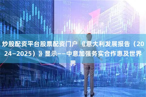 炒股配资平台股票配资门户 《意大利发展报告（2024—2025）》显示——中意加强务实合作惠及世界