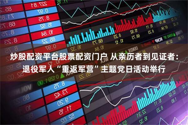 炒股配资平台股票配资门户 从亲历者到见证者：退役军人“重返军营”主题党日活动举行
