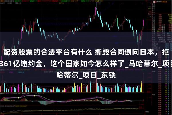 配资股票的合法平台有什么 撕毁合同倒向日本，拒赔中国361亿违约金，这个国家如今怎么样了_马哈蒂尔_项目_东铁