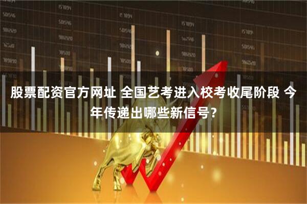 股票配资官方网址 全国艺考进入校考收尾阶段 今年传递出哪些新信号？