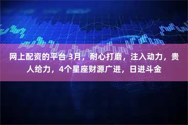 网上配资的平台 3月，耐心打磨，注入动力，贵人给力，4个星座财源广进，日进斗金