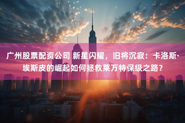 广州股票配资公司 新星闪耀，旧将沉寂：卡洛斯·埃斯皮的崛起如何拯救莱万特保级之路？