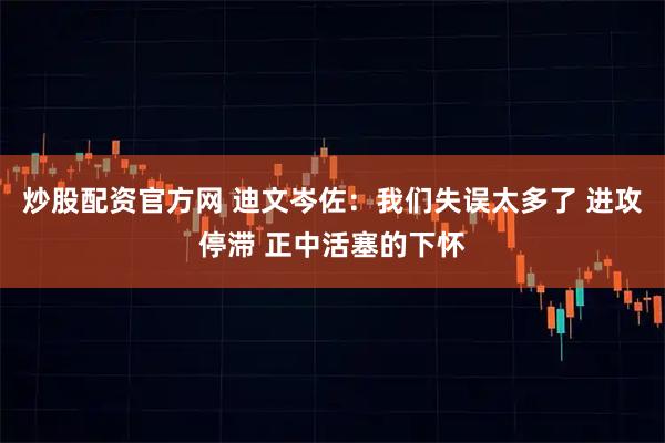 炒股配资官方网 迪文岑佐：我们失误太多了 进攻停滞 正中活塞的下怀