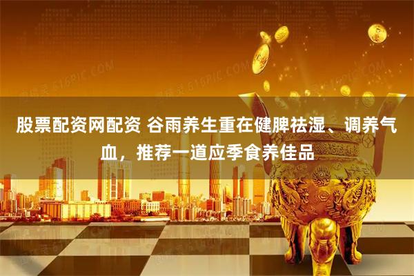股票配资网配资 谷雨养生重在健脾祛湿、调养气血，推荐一道应季食养佳品