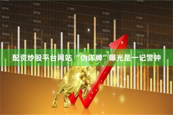 配资炒股平台网站 “伪洋牌”曝光是一记警钟