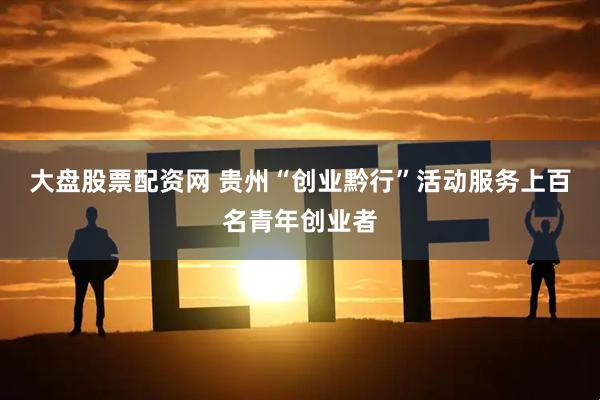 大盘股票配资网 贵州“创业黔行”活动服务上百名青年创业者