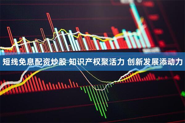 短线免息配资炒股 知识产权聚活力 创新发展添动力