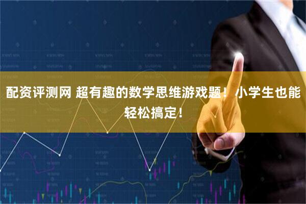 配资评测网 超有趣的数学思维游戏题！小学生也能轻松搞定！