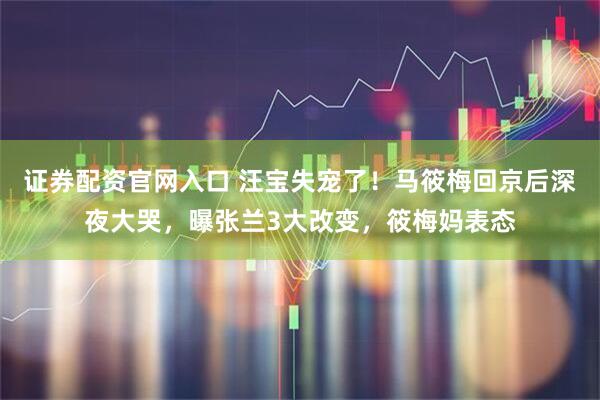 证券配资官网入口 汪宝失宠了！马筱梅回京后深夜大哭，曝张兰3大改变，筱梅妈表态