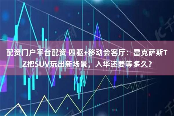 配资门户平台配资 四驱+移动会客厅：雷克萨斯TZ把SUV玩出新场景，入华还要等多久？
