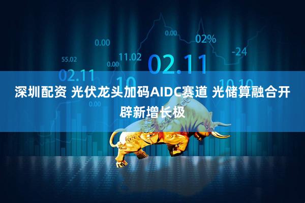 深圳配资 光伏龙头加码AIDC赛道 光储算融合开辟新增长极