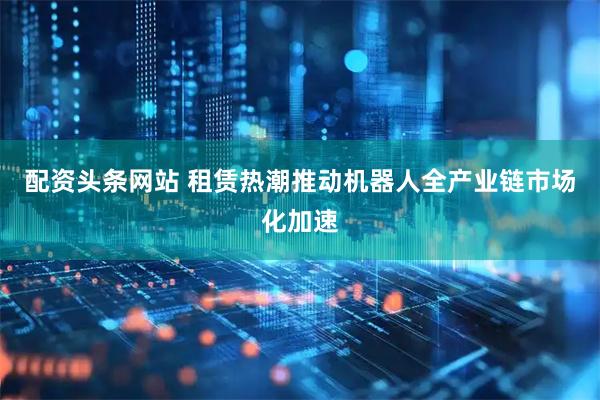 配资头条网站 租赁热潮推动机器人全产业链市场化加速