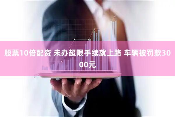股票10倍配资 未办超限手续就上路 车辆被罚款3000元